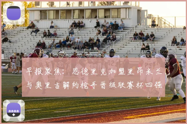 早报聚焦：恩德里克加盟里昂米兰与奥里吉解约枪手晋级联赛杯四强