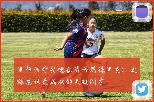 里昂传奇安德森寄语恩德里克：进球意识是成功的关键所在
