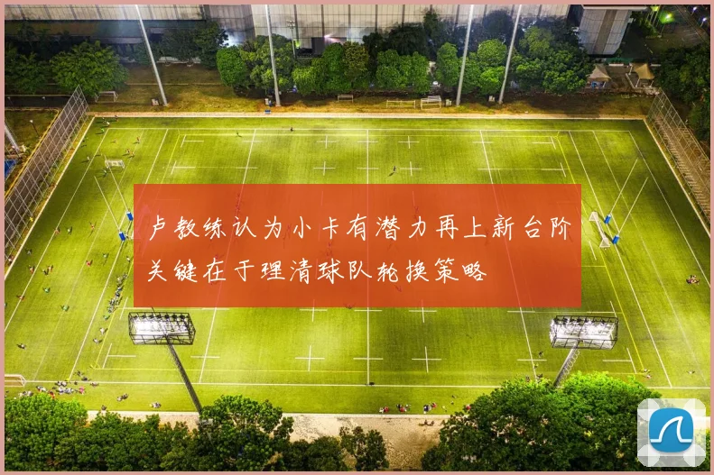 卢教练认为小卡有潜力再上新台阶关键在于理清球队轮换策略