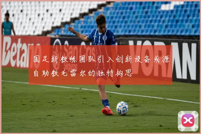国足新教练团队引入创新设备或源自助教毛雷尔的独特构思