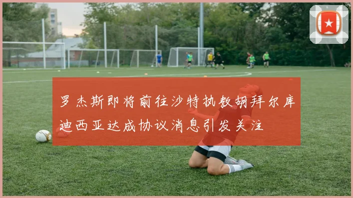 罗杰斯即将前往沙特执教胡拜尔库迪西亚达成协议消息引发关注