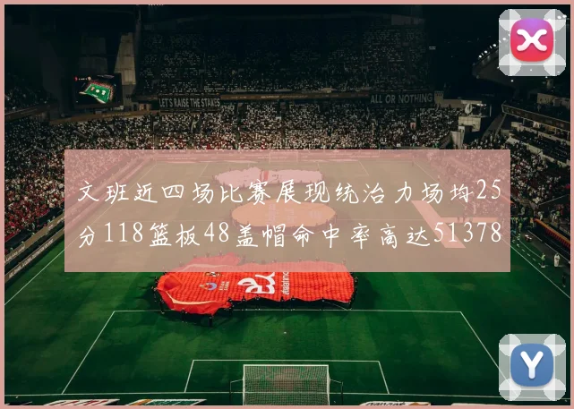 文班近四场比赛展现统治力场均25分118篮板48盖帽命中率高达513782