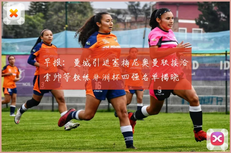 早报：曼城引进塞梅尼奥曼联接洽索帅等教练非洲杯四强名单揭晓