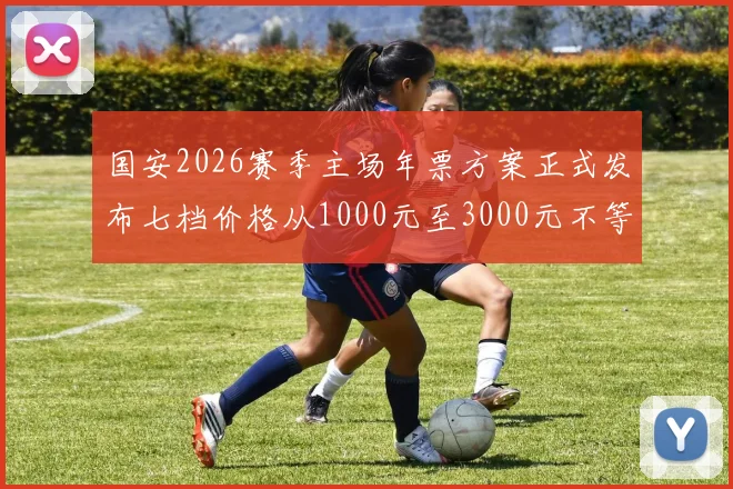 国安2026赛季主场年票方案正式发布七档价格从1000元至3000元不等